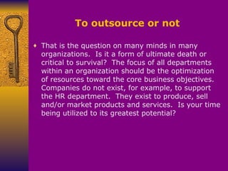 To outsource or not That is the question on many minds in many organizations.  Is it a form of ultimate death or critical to survival?  The focus of all departments within an organization should be the optimization of resources toward the core business objectives.  Companies do not exist, for example, to support the HR department.  They exist to produce, sell and/or market products and services.  Is your time being utilized to its greatest potential? 
