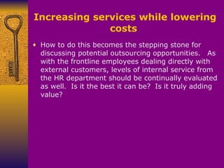 Increasing services while lowering costs  How to do this becomes the stepping stone for discussing potential outsourcing opportunities.     As with the frontline employees dealing directly with external customers, levels of internal service from the HR department should be continually evaluated as well.    Is it the best it can be?    Is it truly adding value? 