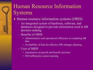 Human Resource Information Systems Human resource information systems (HRIS) An integrated system of hardware, software, and databases designed to provide information used in HR decision making. Benefits of HRIS Administrative and operational efficiency in compiling HR data Availability of data for effective HR strategic planning Uses of HRIS Automation of payroll and benefit activities EEO/affirmative action tracking 