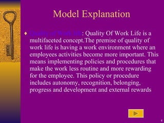 Model Explanation Quality of Work life : Quality Of Work Life is a multifaceted concept.The premise of quality of work life is having a work environment where an employees activities become more important. This means implementing policies and procedures that make the work less routine and more rewarding for the employee. This policy or procedure includes autonomy, recognition, belonging, progress and development and external rewards 
