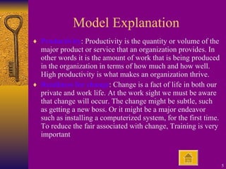 Model Explanation Productivity : Productivity is the quantity or volume of the major product or service that an organization provides. In other words it is the amount of work that is being produced in the organization in terms of how much and how well. High productivity is what makes an organization thrive. Readiness for change : Change is a fact of life in both our private and work life. At the work sight we must be aware that change will occur. The change might be subtle, such as getting a new boss. Or it might be a major endeavor such as installing a computerized system, for the first time. To reduce the fair associated with change, Training is very important 