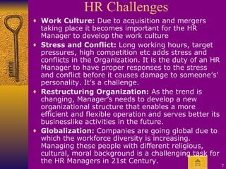 HR Challenges Work Culture:  Due to acquisition and mergers taking place it becomes important for the HR Manager to develop the work culture Stress and Conflict:  Long working hours, target pressures, high competition etc adds stress and conflicts in the Organization. It is the duty of an HR Manager to have proper responses to the stress and conflict before it causes damage to someone’s' personality. It’s a challenge. Restructuring Organization:  As the trend is changing, Manager’s needs to develop a new organizational structure that enables a more efficient and flexible operation and serves better its businesslike activities in the future.  Globalization:  Companies are going global due to which the workforce diversity is increasing. Managing these people with different religious, cultural, moral background is a challenging task for the HR Managers in 21st Century.   