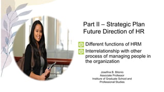 • Different functions of HRM
• Interrelationship with other
process of managing people in
the organization
Part II – Strategic Plan
Future Direction of HR
Josefina B. Bitonio
Associate Professor
Institure of Graduate School and
Professional Studies
 