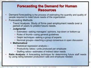 Forecasting the Demand for Human Resources Demand forecasting  is the process of estimating the quantity and quality of people required to meet future needs of the organization   Forecasting Methods Trend Analysis:  Study of firms past employment needs over a period of years to predict future needs.  Judgmental Estimates — asking managers’ opinions, top-down or bottom-up Rules of thumb —using  general guidelines Delphi technique — asking a group of experts Nominal groups —reaching a group consensus in open discussion Mathematical Statistical regression analysis —   Productivity ratios — units produced per employee Staffing ratios — estimates of indirect labor needs Ratio Analysis:  A forecasting technique for determining future staff needs by using rating between production/ sale and employee needed. 