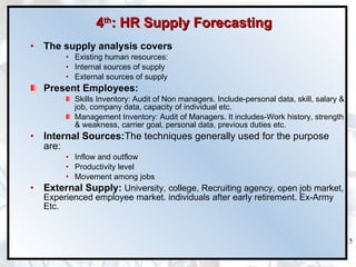 4 th : HR Supply Forecasting The supply analysis covers  Existing human resources:  Internal sources of supply External sources of supply Present Employees: Skills Inventory: Audit of Non managers. Include-personal data, skill, salary & job, company data, capacity of individual etc. Management Inventory: Audit of Managers. It includes-Work history, strength & weakness, carrier goal, personal data, previous duties etc. Internal Sources: The techniques generally used for the purpose are: Inflow and outflow Productivity level Movement among jobs External Supply:  University, college, Recruiting agency, open job market, Experienced employee market. individuals after early retirement. Ex-Army Etc. 