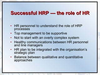 Successful HRP  —  the role of HR HR personnel to understand the role of HRP processes Top management to be supportive Not to start with an overly complex system Healthy communications between HR personnel and line managers HR plan to be integrated with the organisation’s strategic plan Balance between qualitative and quantitative approaches 