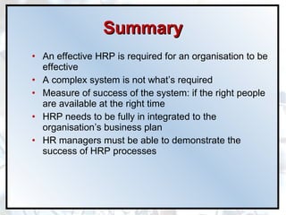 Summary An effective HRP is required for an organisation to be effective A complex system is not what’s required Measure of success of the system: if the right people are available at the right time HRP needs to be fully in integrated to the organisation’s business plan HR managers must be able to demonstrate the success of HRP processes 