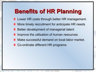 Benefits of HR Planning Lower HR costs through better HR management. More timely recruitment for anticipate HR needs Better development of managerial talent Improve the utilization of human resources. Make successful demand on local labor market. Co-ordinate different HR programs  