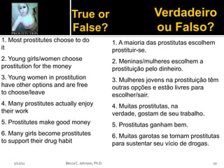 True or                               Verdadeiro
                          False?                                ou Falso?
1. Most prostitutes choose to do                 1. A maioria das prostitutas escolhem
it                                               prostituir-se.
2. Young girls/women choose                      2. Meninas/mulheres escolhem a
prostitution for the money                       prostituição pelo dinheiro.
3. Young women in prostitution                   3. Mulheres jovens na prostituição têm
have other options and are free                  outras opções e estão livres para
to choose/leave                                  escolher/sair.
4. Many prostitutes actually enjoy               4. Muitas prostitutas, na
their work                                       verdade, gostam de seu trabalho.
5. Prostitutes make good money                   5. Prostitutas ganham bem.
6. Many girls become prostitutes                 6. Muitas garotas se tornam prostitutas
to support their drug habit                      para sustentar seu vício de drogas.


    2/12/11            Becca C. Johnson, Ph.D.                                       10
 