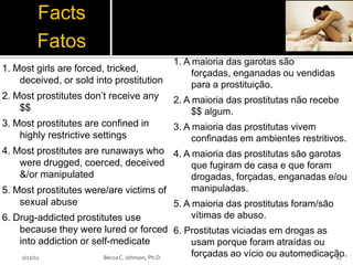 Facts
         Fatos
                                            1. A maioria das garotas são
1. Most girls are forced, tricked,               forçadas, enganadas ou vendidas
    deceived, or sold into prostitution          para a prostituição.
2. Most prostitutes don’t receive any       2. A maioria das prostitutas não recebe
    $$                                           $$ algum.
3. Most prostitutes are confined in         3. A maioria das prostitutas vivem
    highly restrictive settings                  confinadas em ambientes restritivos.
4. Most prostitutes are runaways who 4. A maioria das prostitutas são garotas
    were drugged, coerced, deceived                   que fugiram de casa e que foram
    &/or manipulated                                  drogadas, forçadas, enganadas e/ou
5. Most prostitutes were/are victims of               manipuladas.
    sexual abuse                                 5. A maioria das prostitutas foram/são
6. Drug-addicted prostitutes use                      vítimas de abuso.
    because they were lured or forced 6. Prostitutas viciadas em drogas as
    into addiction or self-medicate                   usam porque foram atraídas ou
     2/12/11             Becca C. Johnson, Ph.D.      forçadas ao vício ou automedicação.
                                                                                        11
 