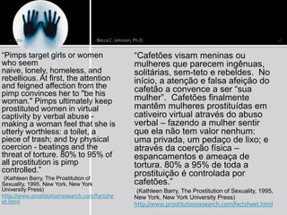 2/12/11                               Becca C. Johnson, Ph.D.                                                    16


“Pimps target girls or women                              “Cafetões visam meninas ou
who seem                                                  mulheres que parecem ingênuas,
naive, lonely, homeless, and                              solitárias, sem-teto e rebeldes. No
rebellious. At first, the attention                       início, a atenção e falsa afeição do
and feigned affection from the                            cafetão a convence a ser “sua
pimp convinces her to "be his
woman." Pimps ultimately keep                             mulher”. Cafetões finalmente
prostituted women in virtual                              mantêm mulheres prostituídas em
captivity by verbal abuse -                               cativeiro virtual através do abuso
making a woman feel that she is                           verbal – fazendo a mulher sentir
utterly worthless: a toilet, a                            que ela não tem valor nenhum:
piece of trash; and by physical                           uma privada, um pedaço de lixo; e
coercion - beatings and the                               através da coerção física –
threat of torture. 80% to 95% of                          espancamentos e ameaça de
all prostitution is pimp                                  tortura. 80% a 95% de toda a
controlled.”                                              prostituição é controlada por
 (Kathleen Barry, The Prostitution of
Sexuality, 1995, New York, New York                       cafetões.”
University Press)                                          (Kathleen Barry, The Prostitution of Sexuality, 1995,
http://www.prostitutionresearch.com/factshe               New York, New York University Press)
et.html                                                   http://www.prostitutionresearch.com/factsheet.html
 