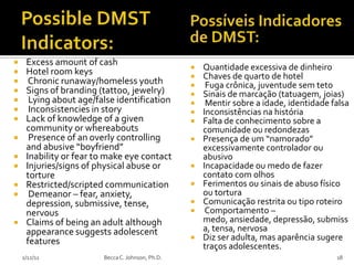     Excess amount of cash
    Hotel room keys                                 Quantidade excessiva de dinheiro
                                                     Chaves de quarto de hotel
     Chronic runaway/homeless youth                  Fuga crônica, juventude sem teto
    Signs of branding (tattoo, jewelry)             Sinais de marcação (tatuagem, joias)
     Lying about age/false identification            Mentir sobre a idade, identidade falsa
     Inconsistencies in story                       Inconsistências na história
    Lack of knowledge of a given                    Falta de conhecimento sobre a
     community or whereabouts                         comunidade ou redondezas
     Presence of an overly controlling              Presença de um “namorado”
     and abusive “boyfriend”                          excessivamente controlador ou
    Inability or fear to make eye contact            abusivo
    Injuries/signs of physical abuse or             Incapacidade ou medo de fazer
     torture                                          contato com olhos
    Restricted/scripted communication               Ferimentos ou sinais de abuso físico
     Demeanor – fear, anxiety,                       ou tortura
     depression, submissive, tense,                  Comunicação restrita ou tipo roteiro
     nervous                                          Comportamento –
    Claims of being an adult although                medo, ansiedade, depressão, submiss
     appearance suggests adolescent                   a, tensa, nervosa
     features                                        Diz ser adulta, mas aparência sugere
                                                      traços adolescentes.
    2/12/11             Becca C. Johnson, Ph.D.                                          18
 