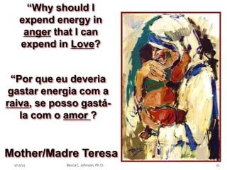 “Why should I
    expend energy in
     anger that I can
    expend in Love?


 “Por que eu deveria
 gastar energia com a
raiva, se posso gastá-
   la com o amor ?


Mother/Madre Teresa
 2/12/11     Becca C. Johnson, Ph.D.   21
 