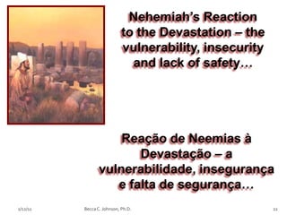 Nehemiah’s Reaction
                            to the Devastation – the
                            vulnerability, insecurity
                              and lack of safety…




                     Reação de Neemias à
                        Devastação – a
                 vulnerabilidade, insegurança
                    e falta de segurança…
2/12/11   Becca C. Johnson, Ph.D.                       22
 