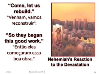 “Come, let us
   rebuild.”
“Venham, vamos
  reconstruir".

 “So they began
this good work.”
    “Então eles
 começaram essa
    boa obra.”   Nehemiah’s Reaction
                                    to the Devastation
2/12/11   Becca C. Johnson, Ph.D.                        24
 
