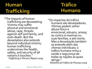 “The impacts of human                            “Os impactos do tráfico
  trafficking are devastating.                     humano são devastadores.
  Victims may suffer                               Vítimas podem sofrer
  physical and emotional                           abuso físico e
  abuse, rape, threats                             emocional, estupro, ameaç
  against self and family, and                     as contra si mesmas ou
  even death. But the                              suas famílias, e até morte.
  devastation also extends                         Mas a devastação também
  beyond individual victims;                       se extende além das
  human trafficking                                vítimas individuais; o
  undermines the health,                           tráfico humano mina a
  safety, and security of all                      saúde e segurança de
  nations it touches.”                             todas as nações as quais
     Trafficking in Persons Report 2009
                                                   atinge.”
                                                  Relatório do Tráfico de Pessoas 2009
 2/12/11               Becca C. Johnson, Ph.D.                                           3
 