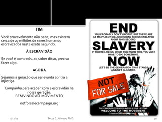 FIM
Você provavelmente não sabe, mas existem
cerca de 27 milhões de seres humanos
escravizados neste exato segundo.
                  À ESCRAVIDÃO
Se você é como nós, ao saber disso, precisa
fazer algo.
                      AGORA
Sejamos a geração que se levanta contra a
injustiça.
  Campanha para acabar com a escravidão na
              nossa geração.
       BEM VINDO AO MOVIMENTO
               notforsalecampaign.org


     2/12/11                  Becca C. Johnson, Ph.D.   30
 