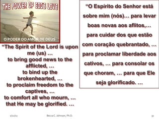 “O Espírito do Senhor está
                                             sobre mim (nós)… para levar
                                              boas novas aos aflitos,…
                                              para cuidar dos que estão
O PODER DO AMOR DE DEUS
“The Spirit of the Lord is upon com coração quebrantado, …
            me (us) …           para proclamar liberdade aos
   to bring good news to the
           afflicted, …          cativos, … para consolar os
          to bind up the         que choram, … para que Ele
       brokenhearted, …
  to proclaim freedom to the          seja glorificado. …
           captives, …
 to comfort all who mourn, …
  that He may be glorified. …

   2/12/11         Becca C. Johnson, Ph.D.                               31
 