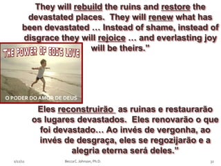 They will rebuild the ruins and restore the
        devastated places. They will renew what has
       been devastated … Instead of shame, instead of
       disgrace they will rejoice … and everlasting joy
                        will be theirs.”




O PODER DO AMOR DE DEUS

             Eles reconstruirão as ruinas e restaurarão
            os lugares devastados. Eles renovarão o que
              foi devastado… Ao invés de vergonha, ao
              invés de desgraça, eles se regozijarão e a
                      alegria eterna será deles.”
  2/12/11          Becca C. Johnson, Ph.D.            32
 