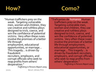 “Human traffickers prey on the                   “Traficantes de humanos Human
  weak. Targeting vulnerable                        traffickers prey on the weak.
  men, women and children, they                     Targeting vulnerable men,
  use creative and ruthless ploys                   women and children, they use
  designed to trick, coerce, and                    creative and ruthless ploys
  win the confidence of potential                   designed to trick, coerce, and
  victims. Very often these ruses                   win the confidence of potential
  involve the promises of a better                  victims. Very often these ruses
  life through                                      involve the promises of a better
  employment, educational                           life through employment,
  opportunities, or marriage…                       educational opportunities, or
  This tragedy… is driven by                        marriage… This tragedy… is
  fraudulent                                        driven by fraudulent recruiters,
  recruiters, employers, and                        employers, and corrupt officials
  corrupt officials who seek to                     who seek to reap profits from
  reap profits from others’                         others’ desperation.”
  desperation.”                                             Trafficking in Persons Report 2009
           Trafficking in Persons Report 2009
 2/12/11               Becca C. Johnson, Ph.D.                                              4
 