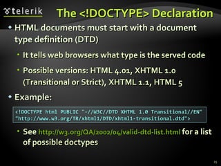 The  < ! DOCTYPE>  Declaration HTML documents must start with a document type definition (DTD) It tells web browsers what type is the served code Possible versions: HTML 4.01, XHTML 1.0 (Transitional or Strict), XHTML 1.1, HTML 5 Example: See  http://w3.org/QA/2002/04/valid-dtd-list.html   for a list of possible  doctypes <!DOCTYPE html PUBLIC "-//W3C//DTD XHTML 1.0 Transitional//EN" "http://www.w3.org/TR/xhtml1/DTD/xhtml1-transitional.dtd"> 