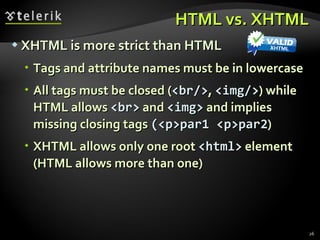 HTML vs. XHTML XHTML is more strict than HTML Tags and attribute names must be in lowercase All tags must be closed ( < br /> ,  < img /> ) while HTML allows  < br >  and  <img>  and implies missing closing tags  (<p>par1 <p>par2 ) XHTML allows only one root  <html>  element (HTML allows more than one) 