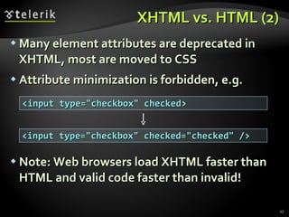 XHTML vs. HTML (2) Many element attributes are deprecated in XHTML, most are moved to CSS  Attribute minimization is forbidden, e.g. Note: Web browsers load XHTML faster than HTML and valid code faster than invalid! <input type="checkbox" checked> <input type="checkbox" checked="checked" /> 