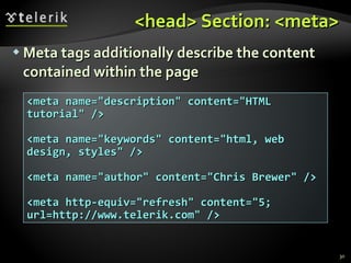 <head> Section: <meta> Meta tags additionally describe the content contained within the page <meta name="description" content="HTML tutorial" /> <meta name="keywords" content="html, web design, styles" /> <meta name="author" content="Chris Brewer" />  <meta http-equiv="refresh" content="5; url=http://www.telerik.com" /> 