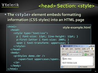 <head> Section: <style> The  <style>  element embeds formatting information (CSS styles) into an HTML page <html> <head> <style type="text/css"> p { font-size: 12pt; line-height: 12pt; } p:first-letter { font-size: 200%; } span { text-transform: uppercase; } </style> </head> <body> <p>Styles demo.<br /> <span>Test uppercase</span>. </p> </body> </html> style-example.html 