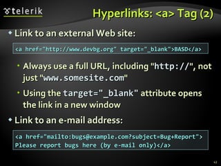 Hyperlinks: <a> Tag (2) Link to an external Web site: Always use a full URL, including " http:// ", not just " www.somesite.com " Using the  target="_blank"  attribute opens the link in a new window Link to an e-mail address: <a href="http://www.devbg.org" target="_blank">BASD</a> <a href="mailto:bugs@example.com?subject=Bug+Report"> Please report bugs here (by e-mail only)</a> 