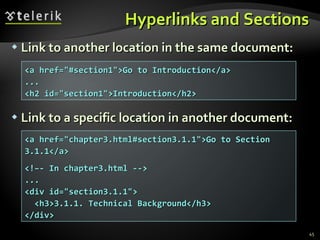 Hyperlinks and Sections Link to another location in the same document: Link to a specific location in another document: <a href="#section1">Go to Introduction</a> ... <h2 id="section1">Introduction</h2> <a href="chapter3.html#section3.1.1">Go to Section 3.1.1</a> <!–- In chapter3.html --> ... <div id="section3.1.1"> <h3>3.1.1. Technical Background</h3> </div> 