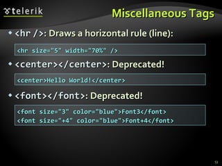Miscellaneous Tags <hr   /> : Draws a horizontal rule (line): <center></center> : Deprecated! <font></font> : Deprecated! <hr size="5" width="70%" /> <center>Hello World!</center> <font size="3" color="blue">Font3</font> <font size="+4" color="blue">Font+4</font> 