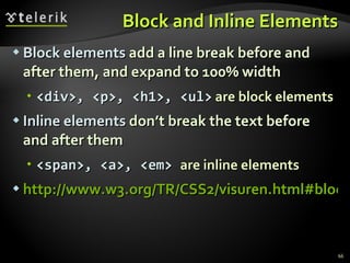 Block and Inline Elements Block elements  add a line break before and after them, and expand to 100% width <div>, <p>, <h1>, <ul>  are block elements Inline elements  don’t break the text before and after them <span>, <a>, <em>  are inline elements http://www.w3.org/TR/CSS2/visuren.html#block-boxes 