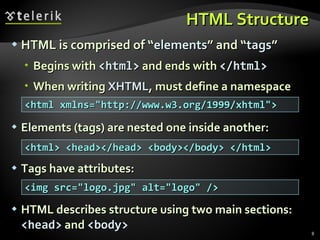 HTML Structure HTML is comprised of “ elements ” and “ tags ” Begins with  <html>  and ends with  </html> When writing  XHTML , must define a namespace Elements (tags) are nested one inside another: Tags have attributes: HTML describes structure using two main sections:  <head>  and  <body> <html xmlns="http://www.w3.org/1999/xhtml"> <html> <head></head> <body></body> </html> <img src="logo.jpg" alt="logo" /> 