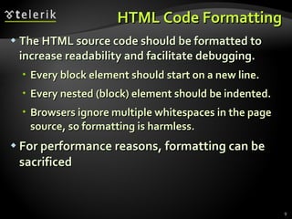 HTML Code Formatting The HTML source code should be formatted to increase readability and facilitate debugging. Every block element should start on a new line. Every nested (block) element should be indented. Browsers ignore multiple whitespaces in the page source, so formatting is harmless. For performance reasons, formatting can be sacrificed 