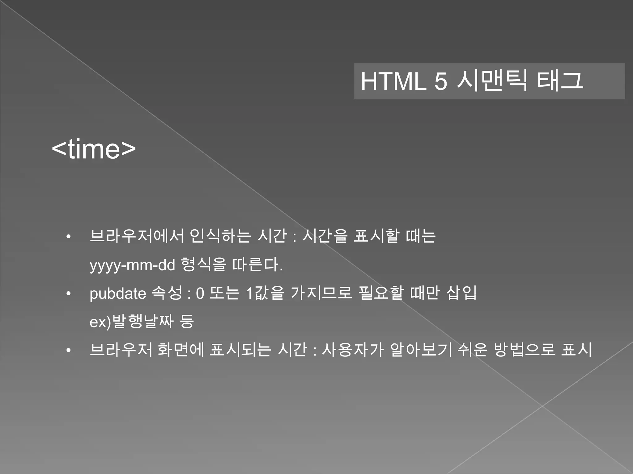 HTML 5 시맨틱 태그

<time>

 •   브라우저에서 인식하는 시간 : 시간을 표시할 때는
     yyyy-mm-dd 형식을 따른다.
 •   pubdate 속성 : 0 또는 1값을 가지므로 필요할 때만 삽입
     ex)발행날짜 등
 •   브라우저 화면에 표시되는 시간 : 사용자가 알아보기 쉬운 방법으로 표시
 