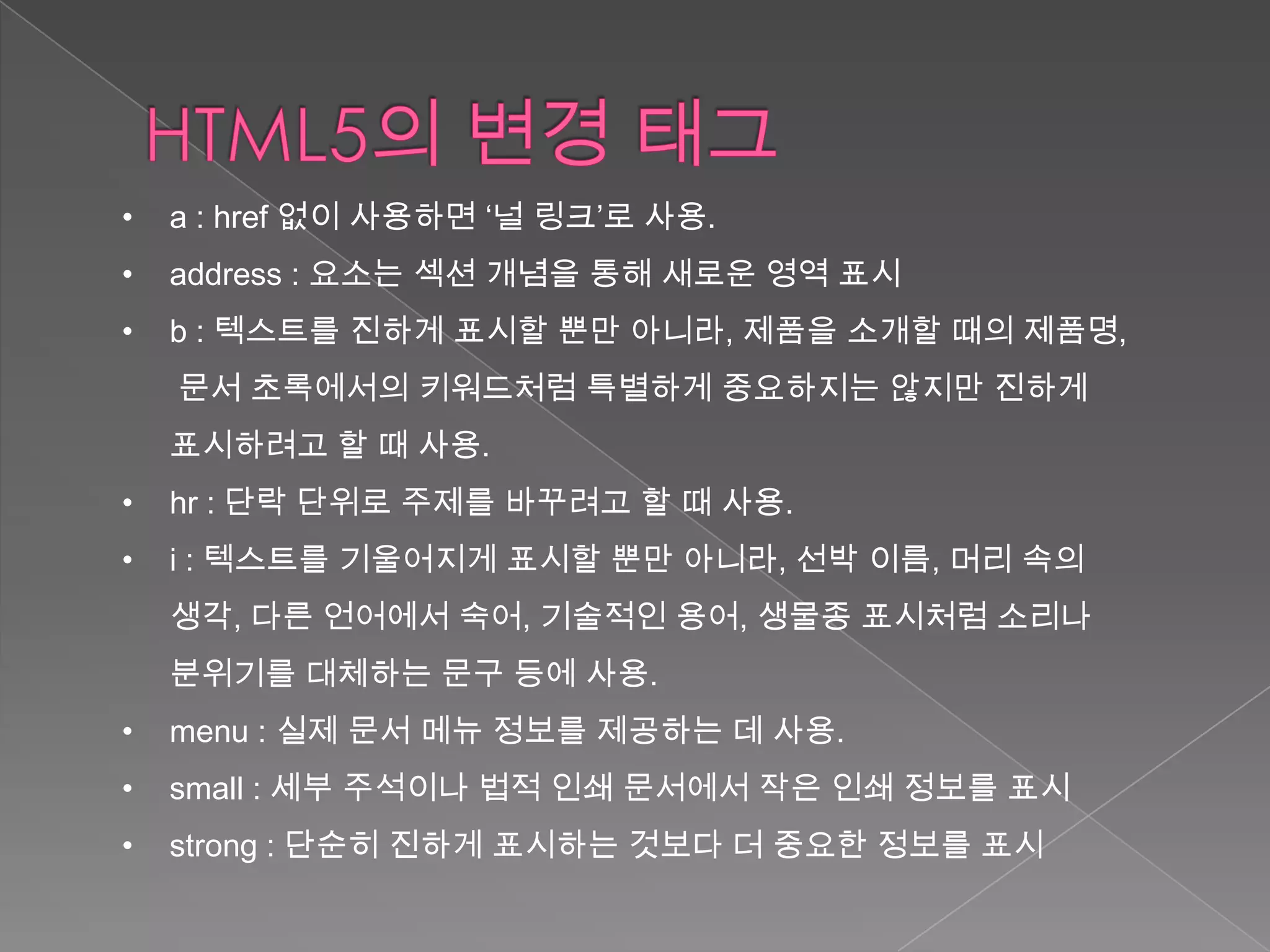 •   a : href 없이 사용하면 ‘널 링크’로 사용.
•   address : 요소는 섹션 개념을 통해 새로운 영역 표시
•   b : 텍스트를 진하게 표시할 뿐만 아니라, 제품을 소개할 때의 제품명,
    문서 초록에서의 키워드처럼 특별하게 중요하지는 않지만 진하게
    표시하려고 할 때 사용.
•   hr : 단락 단위로 주제를 바꾸려고 할 때 사용.
•   i : 텍스트를 기울어지게 표시할 뿐만 아니라, 선박 이름, 머리 속의
    생각, 다른 언어에서 숙어, 기술적인 용어, 생물종 표시처럼 소리나
    분위기를 대체하는 문구 등에 사용.
•   menu : 실제 문서 메뉴 정보를 제공하는 데 사용.
•   small : 세부 주석이나 법적 인쇄 문서에서 작은 인쇄 정보를 표시
•   strong : 단순히 진하게 표시하는 것보다 더 중요한 정보를 표시
 