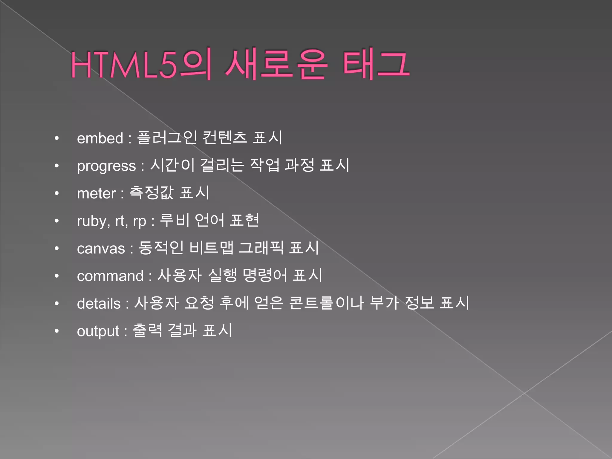 •   embed : 플러그인 컨텐츠 표시
•   progress : 시간이 걸리는 작업 과정 표시
•   meter : 측정값 표시
•   ruby, rt, rp : 루비 언어 표현
•   canvas : 동적인 비트맵 그래픽 표시
•   command : 사용자 실행 명령어 표시
•   details : 사용자 요청 후에 얻은 콘트롤이나 부가 정보 표시
•   output : 출력 결과 표시
 