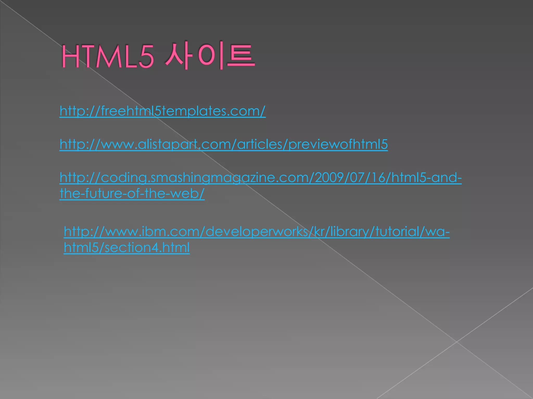 http://freehtml5templates.com/

http://www.alistapart.com/articles/previewofhtml5

http://coding.smashingmagazine.com/2009/07/16/html5-and-
the-future-of-the-web/

http://www.ibm.com/developerworks/kr/library/tutorial/wa-
html5/section4.html
 