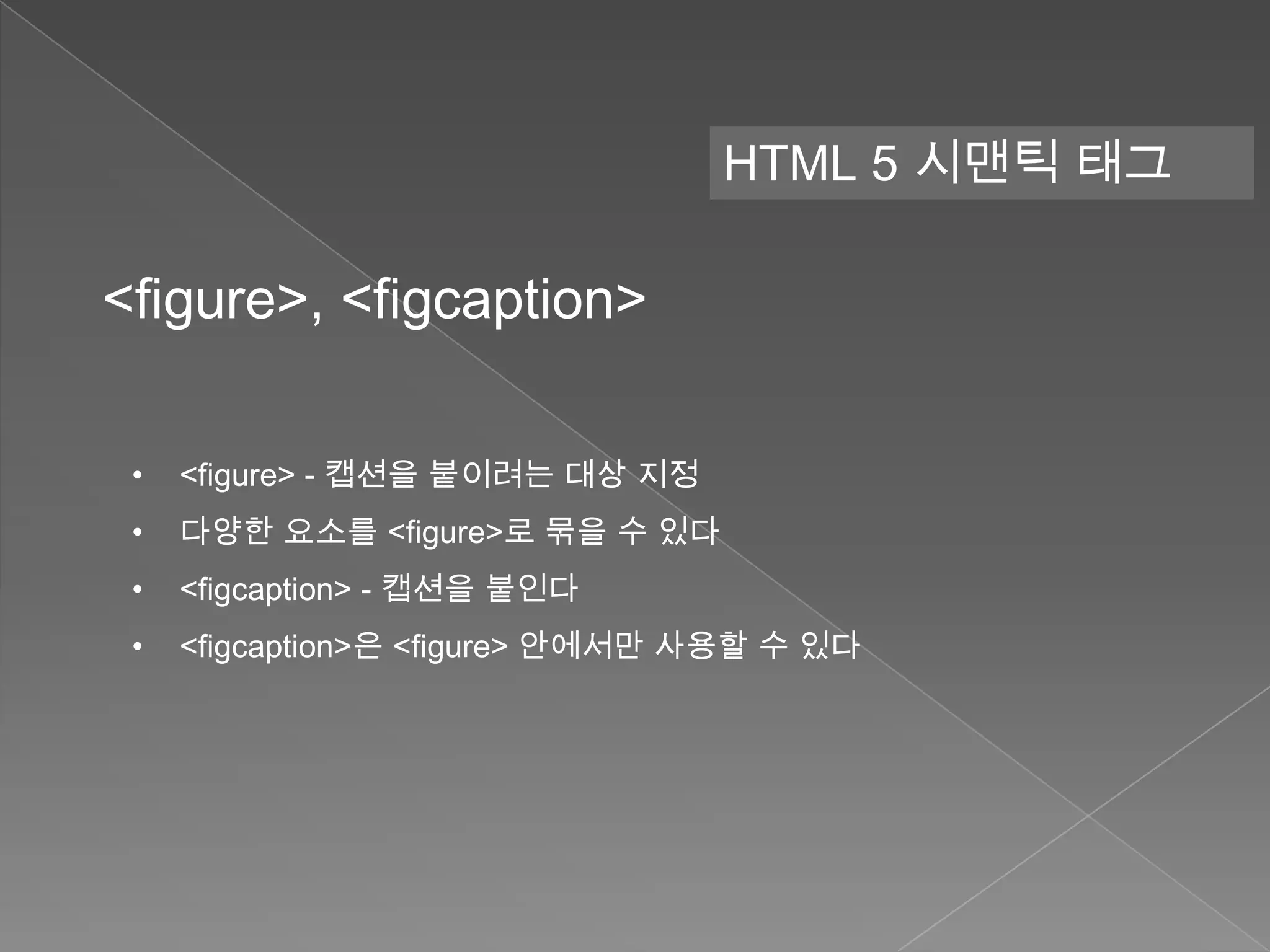 HTML 5 시맨틱 태그

<figure>, <figcaption>

 •   <figure> - 캡션을 붙이려는 대상 지정
 •   다양한 요소를 <figure>로 묶을 수 있다
 •   <figcaption> - 캡션을 붙인다
 •   <figcaption>은 <figure> 안에서만 사용할 수 있다
 
