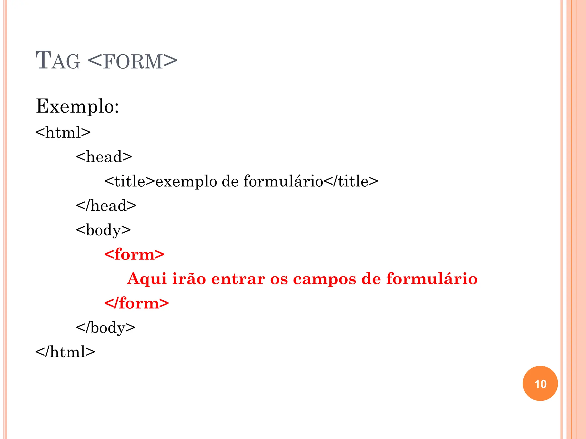 TAG <FORM>
Exemplo:
<html>
<head>
<title>exemplo de formulário</title>
</head>
<body>
<form>
Aqui irão entrar os campos de formulário
</form>
</body>
</html>
10
 