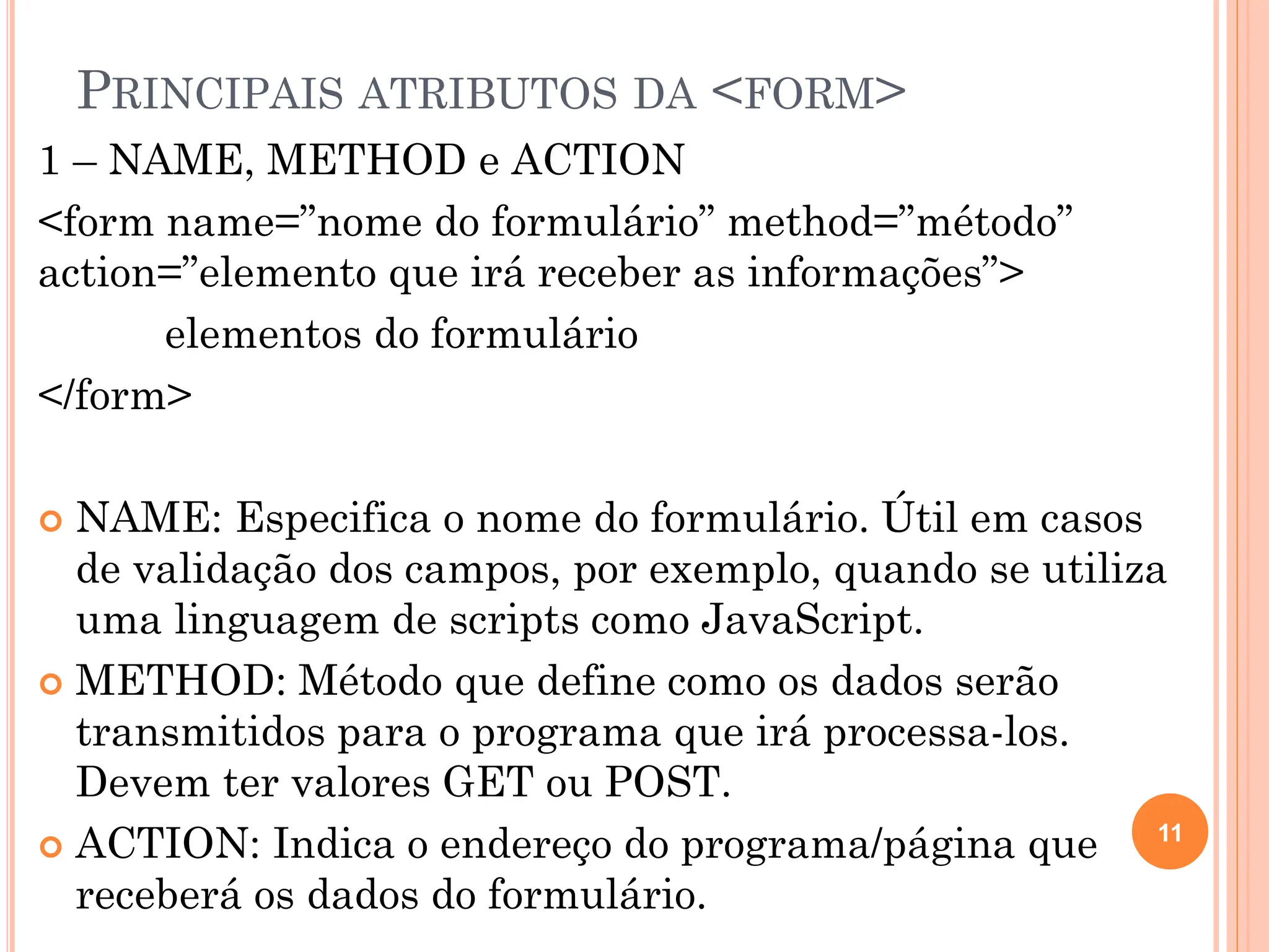 PRINCIPAIS ATRIBUTOS DA <FORM>
1 – NAME, METHOD e ACTION
<form name=”nome do formulário” method=”método”
action=”elemento que irá receber as informações”>
elementos do formulário
</form>
 NAME: Especifica o nome do formulário. Útil em casos
de validação dos campos, por exemplo, quando se utiliza
uma linguagem de scripts como JavaScript.
 METHOD: Método que define como os dados serão
transmitidos para o programa que irá processa-los.
Devem ter valores GET ou POST.
 ACTION: Indica o endereço do programa/página que
receberá os dados do formulário.
11
 