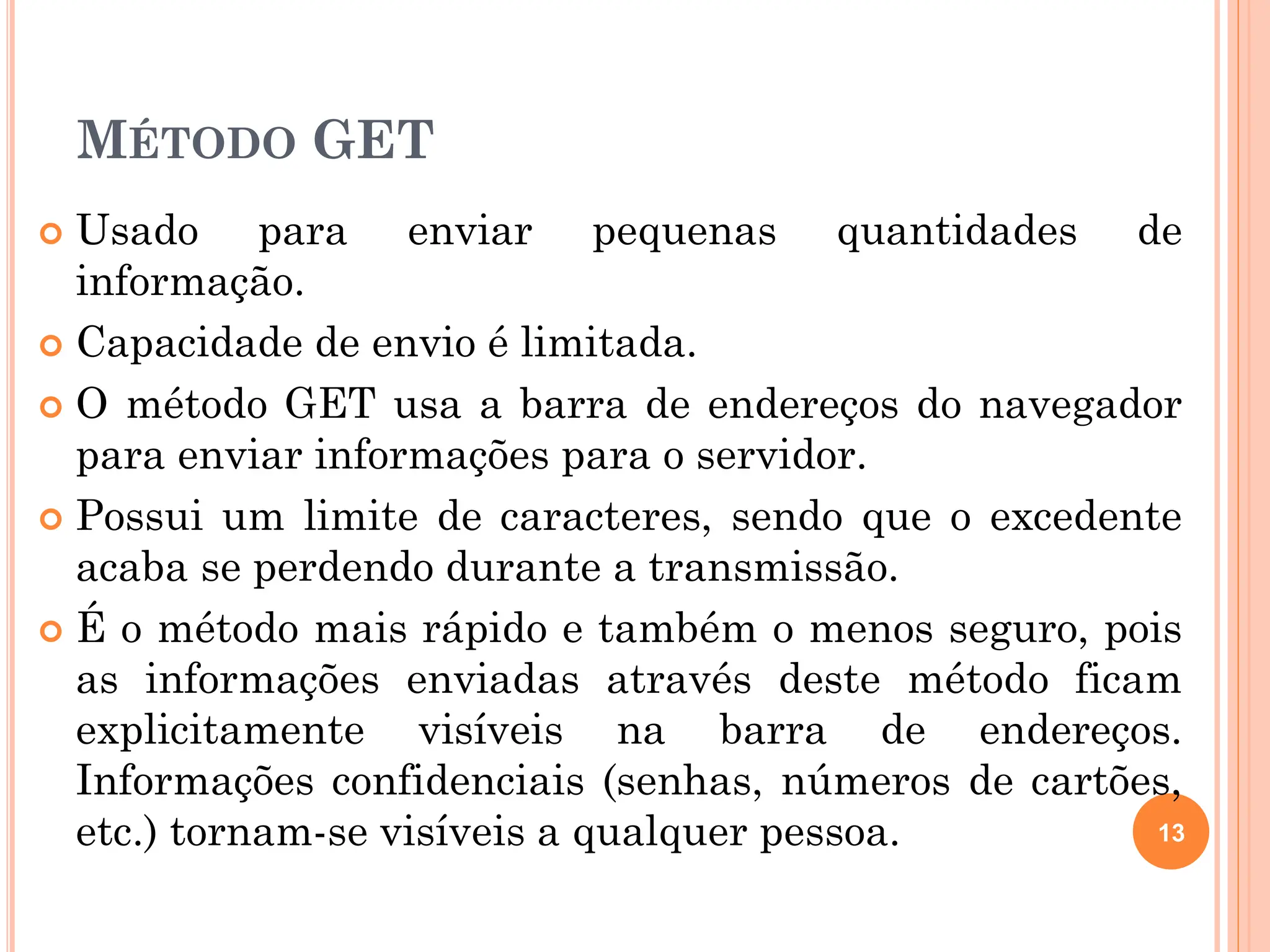 MÉTODO GET
 Usado para enviar pequenas quantidades de
informação.
 Capacidade de envio é limitada.
 O método GET usa a barra de endereços do navegador
para enviar informações para o servidor.
 Possui um limite de caracteres, sendo que o excedente
acaba se perdendo durante a transmissão.
 É o método mais rápido e também o menos seguro, pois
as informações enviadas através deste método ficam
explicitamente visíveis na barra de endereços.
Informações confidenciais (senhas, números de cartões,
etc.) tornam-se visíveis a qualquer pessoa. 13
 