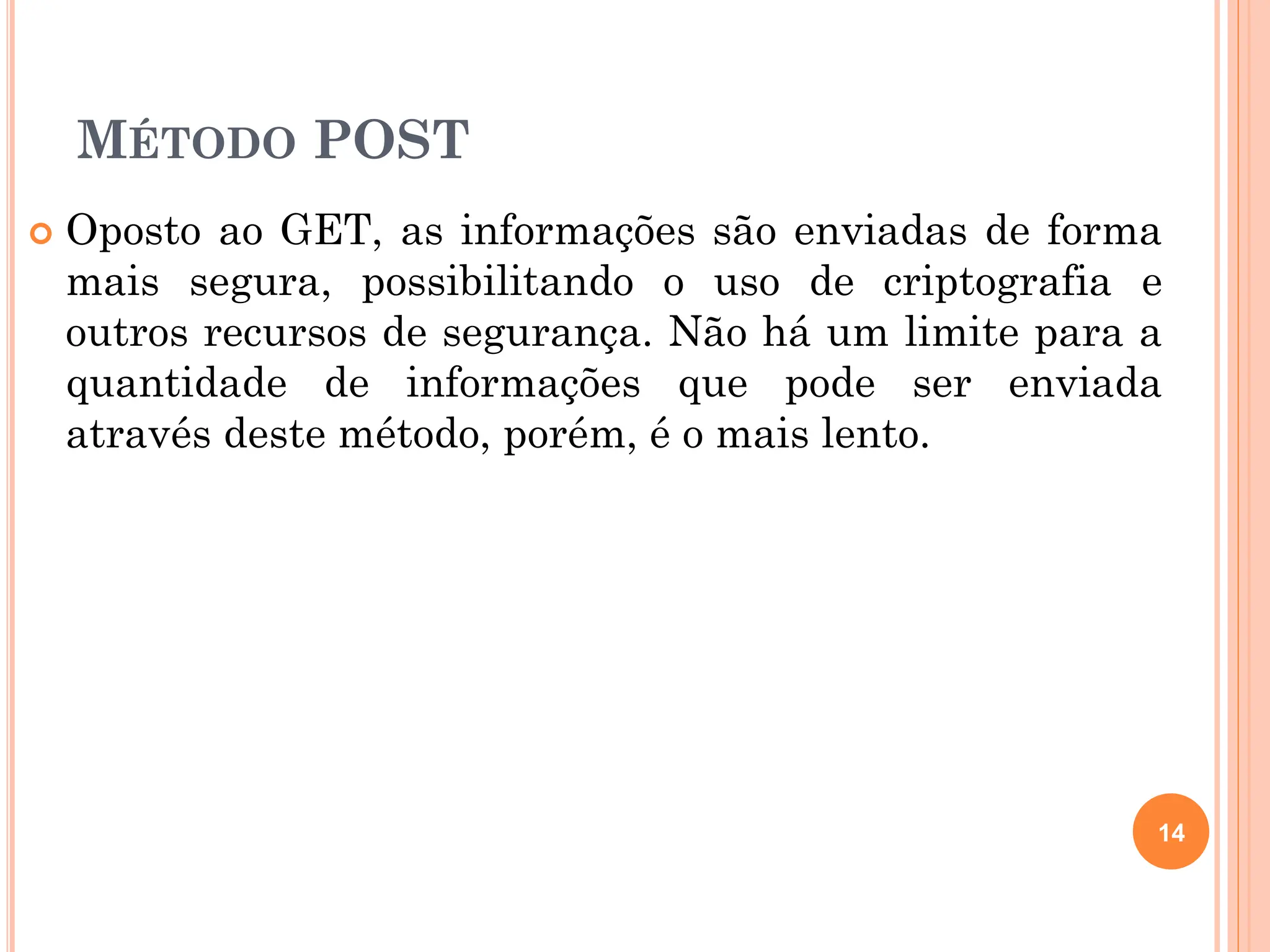 MÉTODO POST
 Oposto ao GET, as informações são enviadas de forma
mais segura, possibilitando o uso de criptografia e
outros recursos de segurança. Não há um limite para a
quantidade de informações que pode ser enviada
através deste método, porém, é o mais lento.
14
 