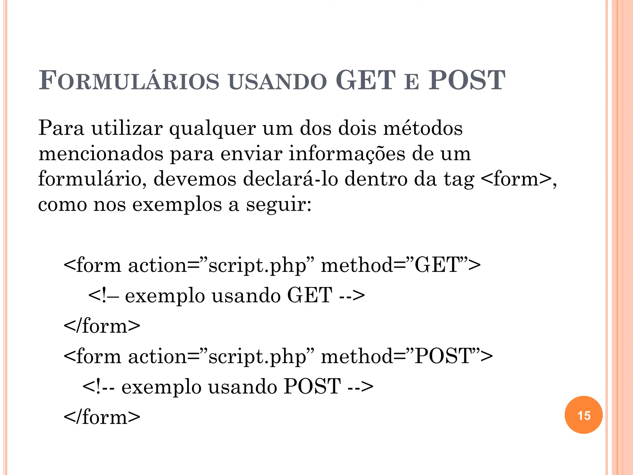 FORMULÁRIOS USANDO GET E POST
Para utilizar qualquer um dos dois métodos
mencionados para enviar informações de um
formulário, devemos declará-lo dentro da tag <form>,
como nos exemplos a seguir:
<form action=”script.php” method=”GET”>
<!– exemplo usando GET -->
</form>
<form action=”script.php” method=”POST”>
<!-- exemplo usando POST -->
</form> 15
 