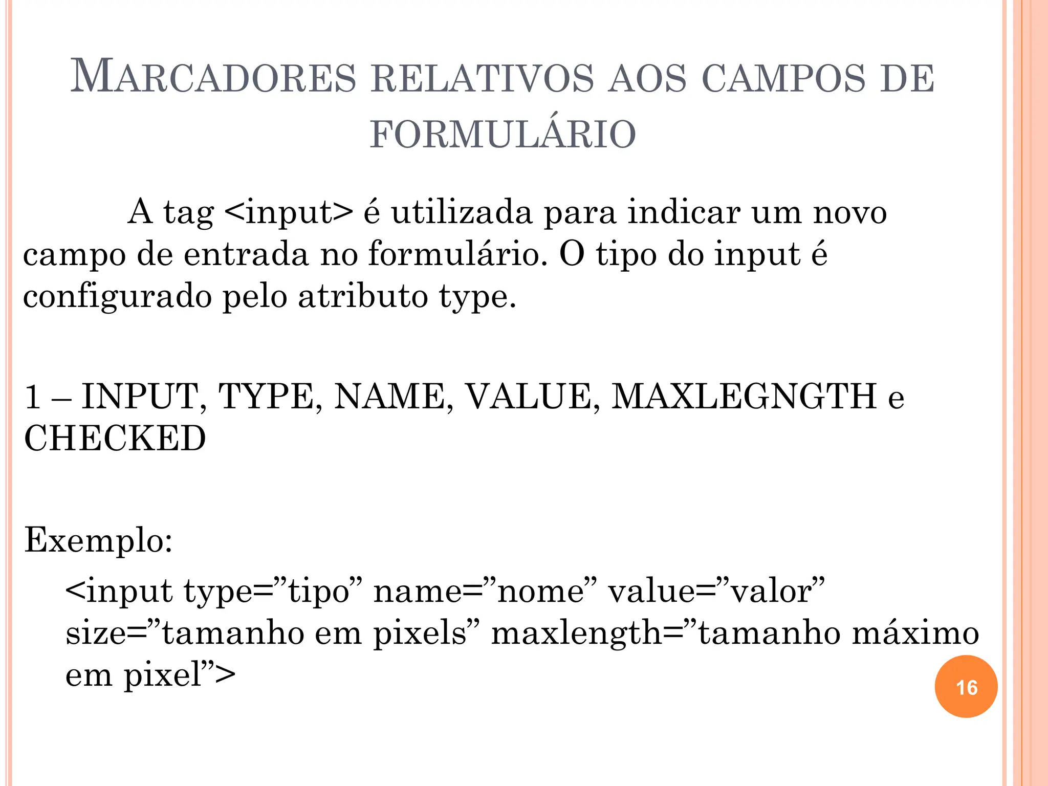 MARCADORES RELATIVOS AOS CAMPOS DE
FORMULÁRIO
A tag <input> é utilizada para indicar um novo
campo de entrada no formulário. O tipo do input é
configurado pelo atributo type.
1 – INPUT, TYPE, NAME, VALUE, MAXLEGNGTH e
CHECKED
Exemplo:
<input type=”tipo” name=”nome” value=”valor”
size=”tamanho em pixels” maxlength=”tamanho máximo
em pixel”> 16
 