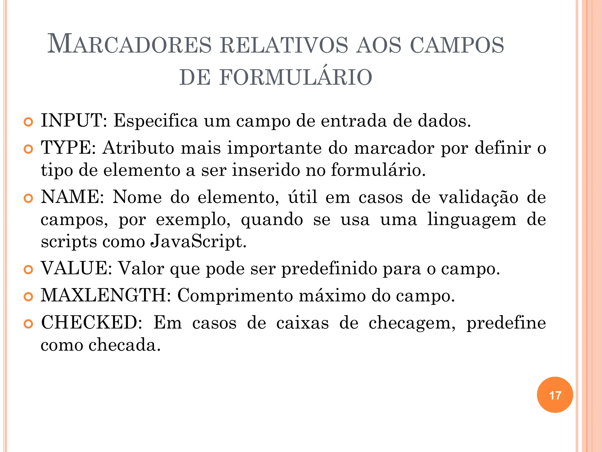 MARCADORES RELATIVOS AOS CAMPOS
DE FORMULÁRIO
 INPUT: Especifica um campo de entrada de dados.
 TYPE: Atributo mais importante do marcador por definir o
tipo de elemento a ser inserido no formulário.
 NAME: Nome do elemento, útil em casos de validação de
campos, por exemplo, quando se usa uma linguagem de
scripts como JavaScript.
 VALUE: Valor que pode ser predefinido para o campo.
 MAXLENGTH: Comprimento máximo do campo.
 CHECKED: Em casos de caixas de checagem, predefine
como checada.
17
 
