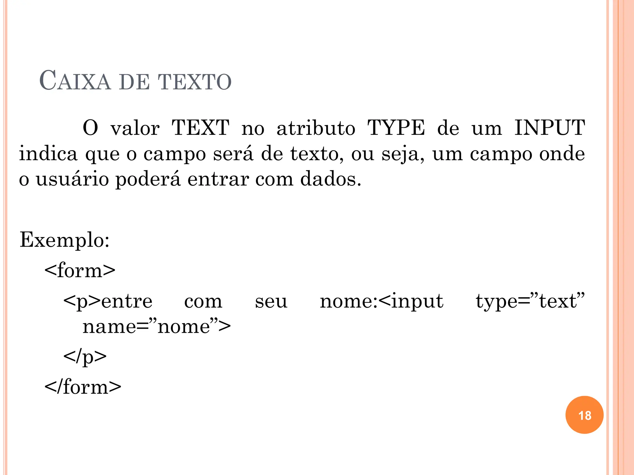 CAIXA DE TEXTO
O valor TEXT no atributo TYPE de um INPUT
indica que o campo será de texto, ou seja, um campo onde
o usuário poderá entrar com dados.
Exemplo:
<form>
<p>entre com seu nome:<input type=”text”
name=”nome”>
</p>
</form>
18
 