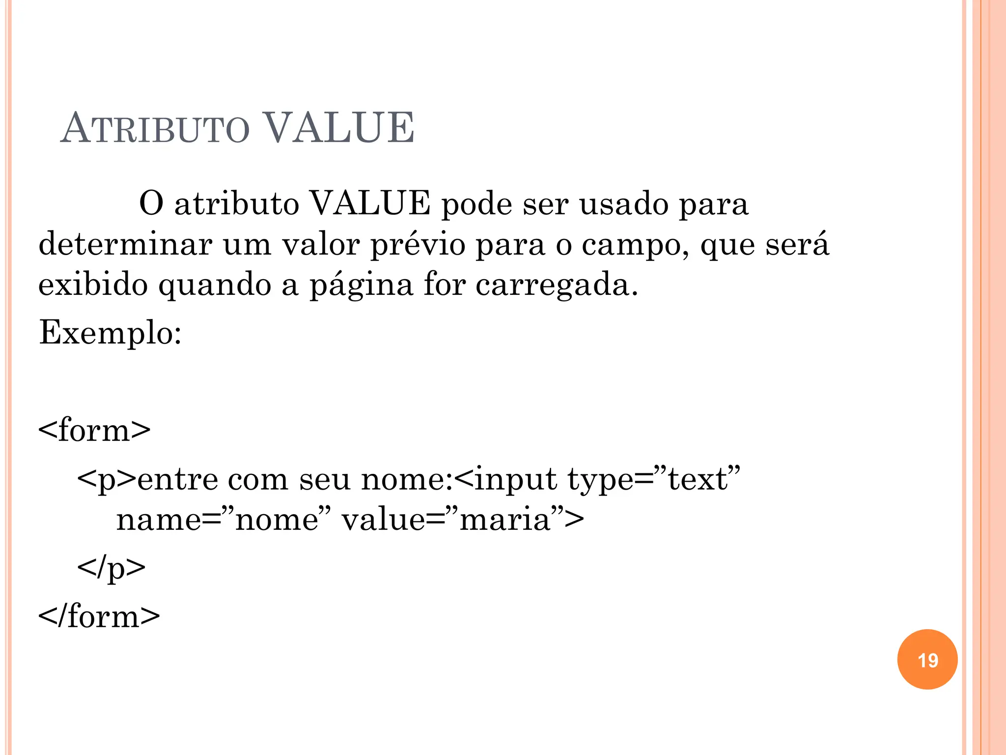ATRIBUTO VALUE
O atributo VALUE pode ser usado para
determinar um valor prévio para o campo, que será
exibido quando a página for carregada.
Exemplo:
<form>
<p>entre com seu nome:<input type=”text”
name=”nome” value=”maria”>
</p>
</form>
19
 