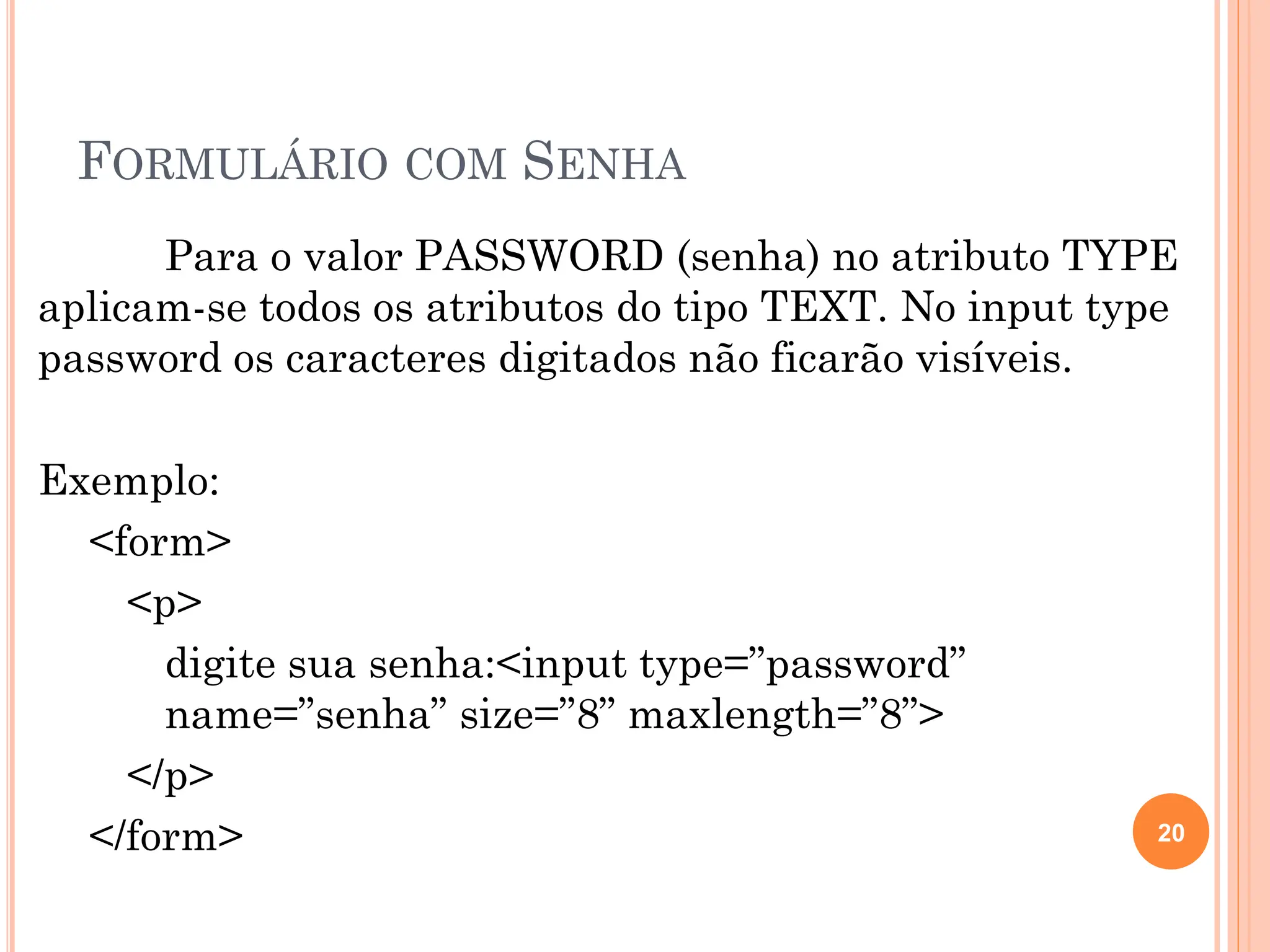 FORMULÁRIO COM SENHA
Para o valor PASSWORD (senha) no atributo TYPE
aplicam-se todos os atributos do tipo TEXT. No input type
password os caracteres digitados não ficarão visíveis.
Exemplo:
<form>
<p>
digite sua senha:<input type=”password”
name=”senha” size=”8” maxlength=”8”>
</p>
</form> 20
 